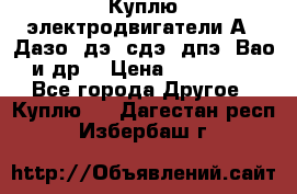 Куплю электродвигатели А4, Дазо, дэ, сдэ, дпэ, Вао и др. › Цена ­ 100 000 - Все города Другое » Куплю   . Дагестан респ.,Избербаш г.